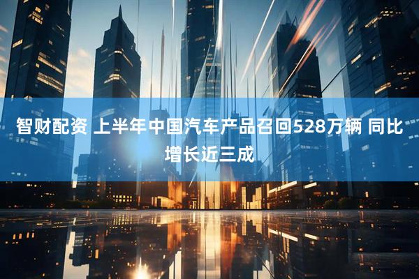智财配资 上半年中国汽车产品召回528万辆 同比增长近三成