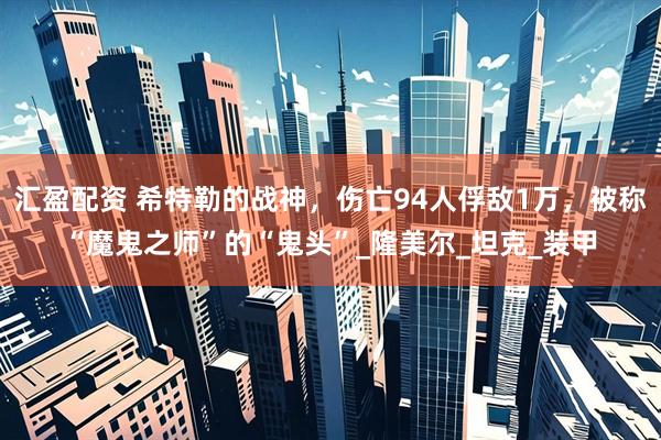 汇盈配资 希特勒的战神，伤亡94人俘敌1万，被称“魔鬼之师”的“鬼头”_隆美尔_坦克_装甲