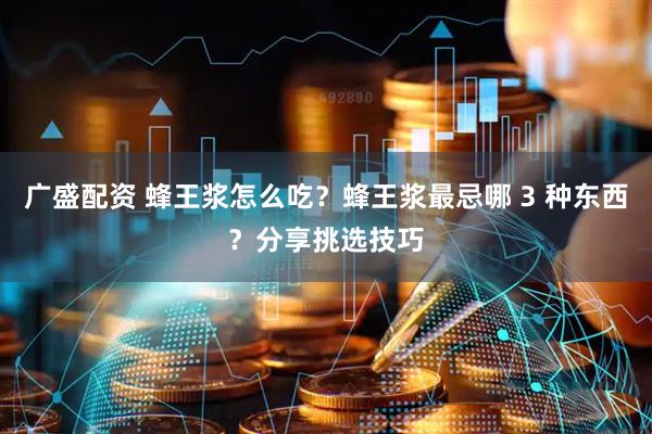 广盛配资 蜂王浆怎么吃？蜂王浆最忌哪 3 种东西？分享挑选技巧