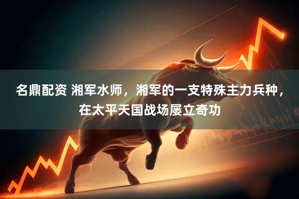 名鼎配资 湘军水师，湘军的一支特殊主力兵种，在太平天国战场屡立奇功