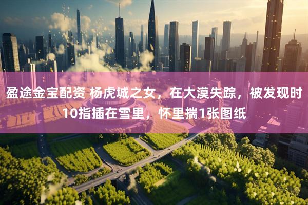 盈途金宝配资 杨虎城之女，在大漠失踪，被发现时10指插在雪里，怀里揣1张图纸
