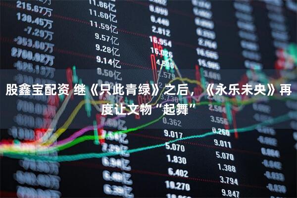 股鑫宝配资 继《只此青绿》之后，《永乐未央》再度让文物“起舞”