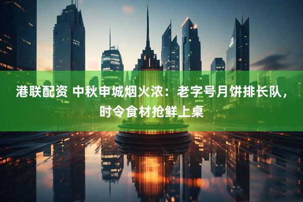 港联配资 中秋申城烟火浓：老字号月饼排长队，时令食材抢鲜上桌