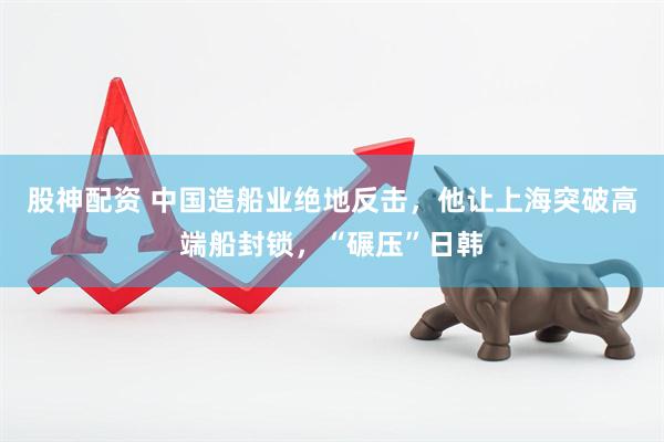 股神配资 中国造船业绝地反击，他让上海突破高端船封锁，“碾压”日韩