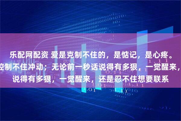 乐配网配资 爱是克制不住的，是惦记，是心疼。是明知道该冷静，却控制不住冲动；无论前一秒话说得有多狠，一觉醒来，还是忍不住想要联系