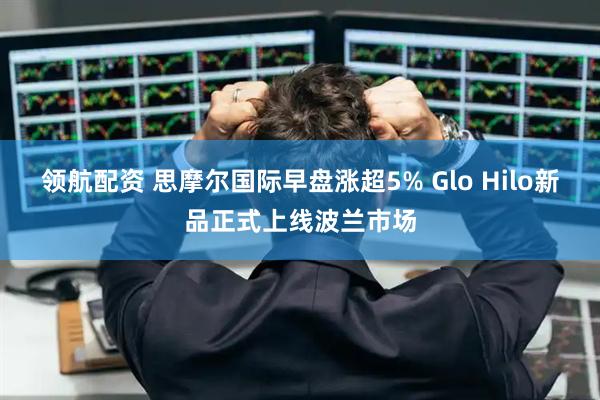 领航配资 思摩尔国际早盘涨超5% Glo Hilo新品正式上线波兰市场