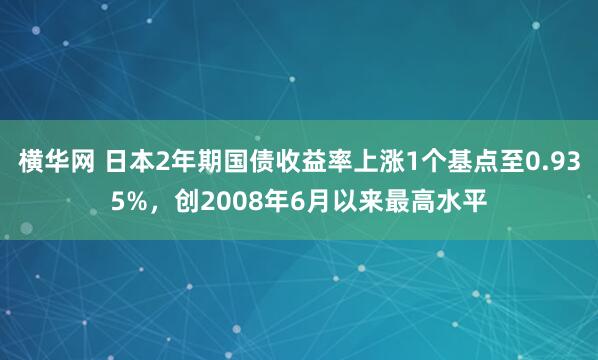 横华网 日本2年期国债收益率上涨1个基点至0.935%，创2008年6月以来最高水平