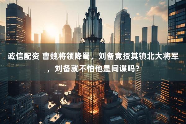 诚信配资 曹魏将领降蜀,刘备竟授其镇北大将军,刘备就不怕他是间谍吗?