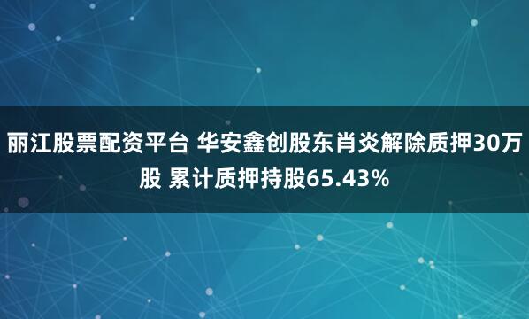 丽江股票配资平台 华安鑫创股东肖炎解除质押30万股 累计质押持股65.43%