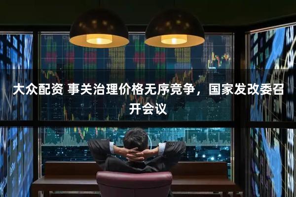 大众配资 事关治理价格无序竞争，国家发改委召开会议