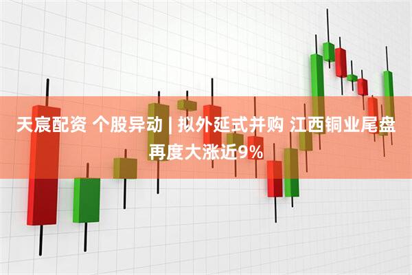 天宸配资 个股异动 | 拟外延式并购 江西铜业尾盘再度大涨近9%