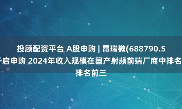 投顾配资平台 A股申购 | 昂瑞微(688790.SH)开启申购 2024年收入规模在国产射频前端厂商中排名前三
