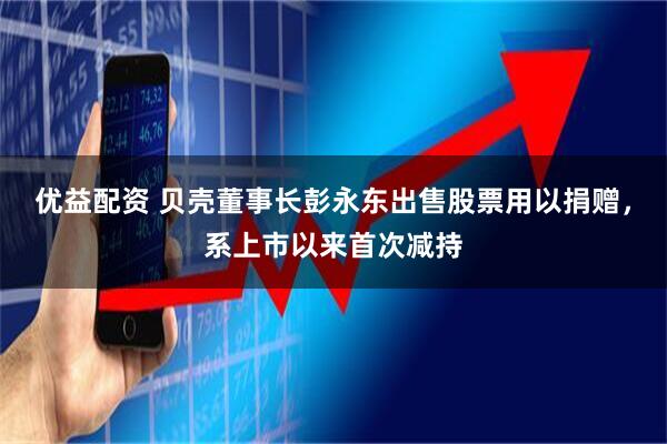 优益配资 贝壳董事长彭永东出售股票用以捐赠,系上市以来首次减持