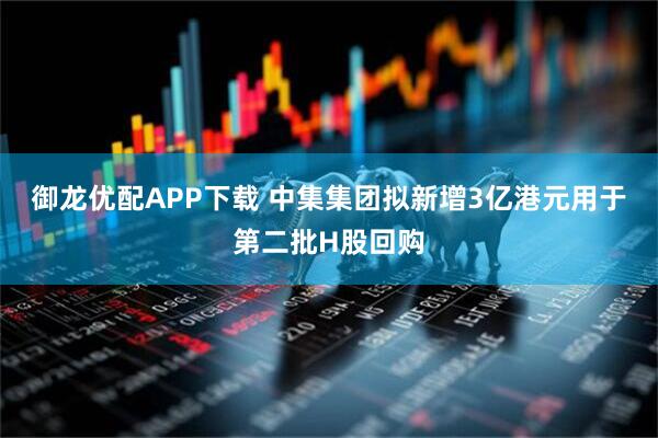 御龙优配APP下载 中集集团拟新增3亿港元用于第二批H股回购