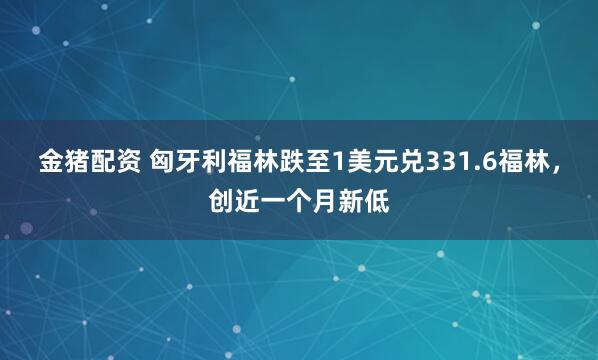 金猪配资 匈牙利福林跌至1美元兑331.6福林，创近一个月新低
