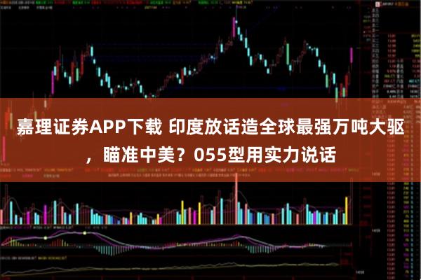 嘉理证券APP下载 印度放话造全球最强万吨大驱，瞄准中美？055型用实力说话