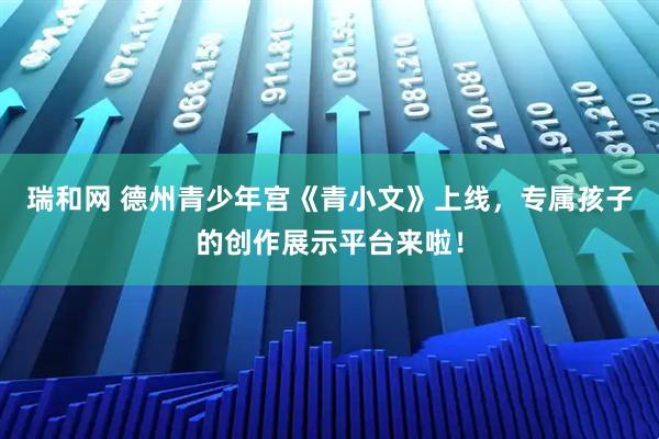 瑞和网 德州青少年宫《青小文》上线，专属孩子的创作展示平台来啦！